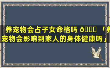 养宠物会占子女命格吗 🐎 「养宠物会影响到家人的身体健康吗」